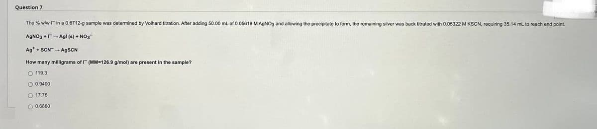 Question 7
The % w/w I in a 0.6712-g sample was determined by Volhard titration. After adding 50.00 mL of 0.05619 M AgNO3 and allowing the precipitate to form, the remaining silver was back titrated with 0.05322 M KSCN, requiring 35.14 mL to reach end point.
AgNO3 +Agl (s) + NO3
Ag+SCN-AgSCN
How many milligrams of (MM-126.9 g/mol) are present in the sample?
119.3
0.9400
17.76
0.6860