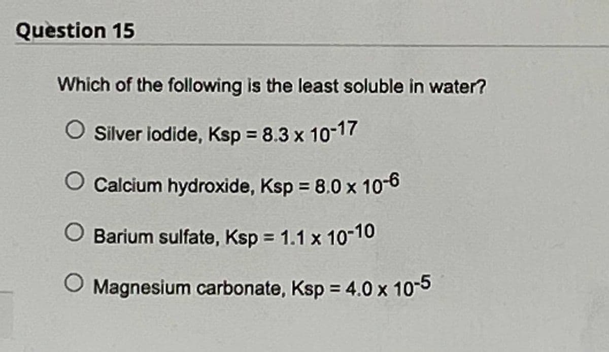 Question 15
Which of the following is the least soluble in water?
Silver iodide, Ksp = 8.3 x 10-17
Calcium hydroxide, Ksp = 8.0 x 10-6
O Barium sulfate, Ksp = 1.1 x 10-10
O Magnesium carbonate, Ksp = 4.0 x 10-5