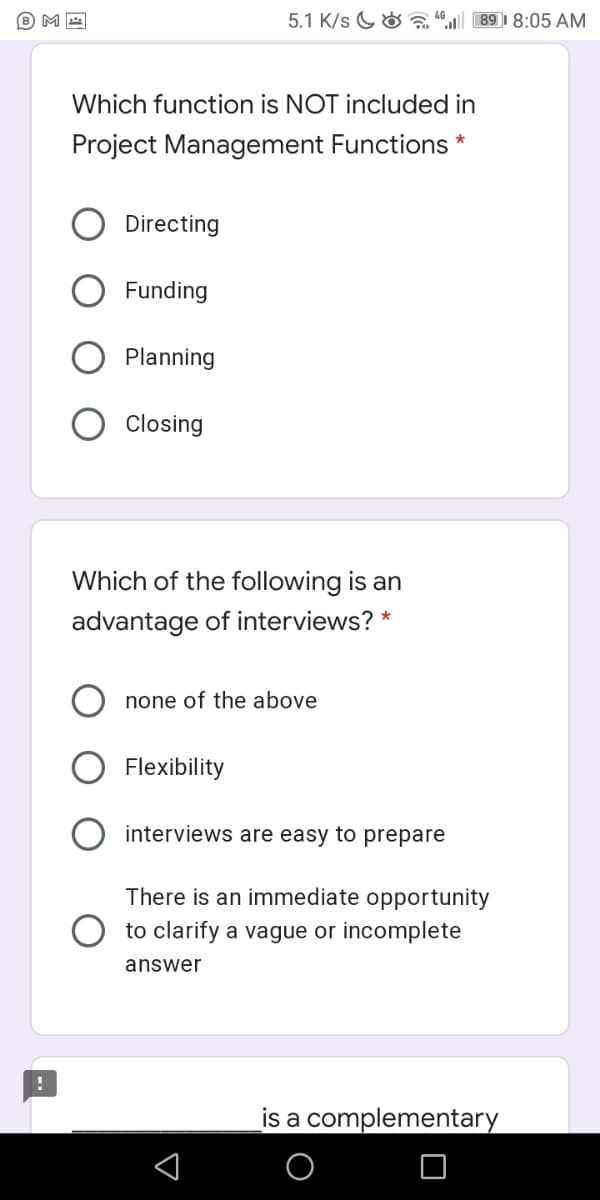 5.1 K/s G&
89 I 8:05 AM
Which function is NOT included in
Project Management Functions *
Directing
Funding
Planning
Closing
Which of the following is an
advantage of interviews?
none of the above
Flexibility
interviews are easy to prepare
There is an immediate opportunity
to clarify a vague or incomplete
answer
is a complementary
