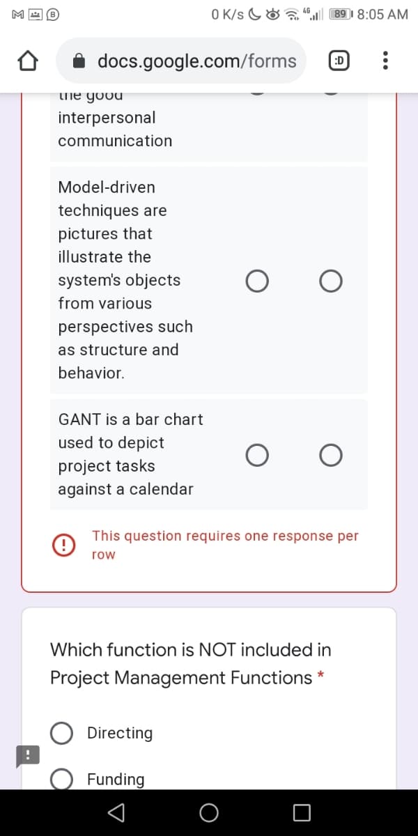 M
O K/s G& a
89 I 8:05 AM
docs.google.com/forms
:D
Lhe good
interpersonal
communication
Model-driven
techniques are
pictures that
illustrate the
system's objects
from various
perspectives such
as structure and
behavior.
GANT is a bar chart
used to depict
project tasks
against a calendar
This question requires one response per
row
Which function is NOT included in
Project Management Functions *
Directing
Funding
