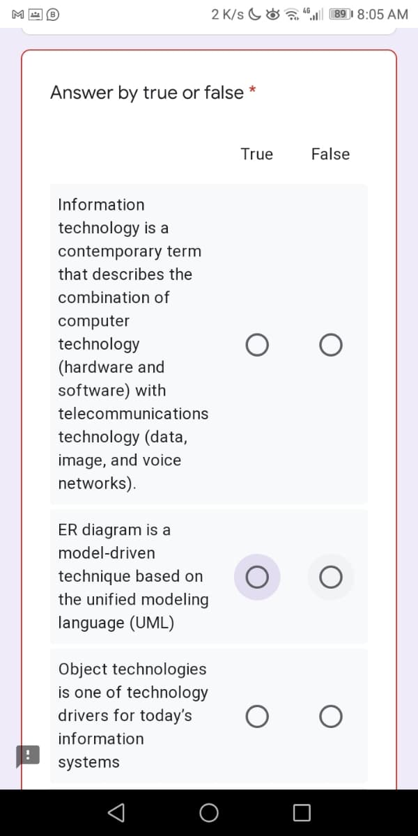 M
2 K/s G& a
89 I 8:05 AM
Answer by true or false *
True
False
Information
technology is a
contemporary term
that describes the
combination of
computer
technology
(hardware and
software) with
telecommunications
technology (data,
image, and voice
networks).
ER diagram is a
model-driven
technique based on
the unified modeling
language (UML)
Object technologies
is one of technology
drivers for today's
information
systems
