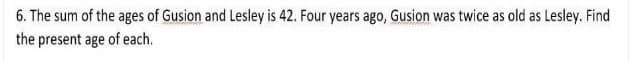 6. The sum of the ages of Gusion and Lesley is 42. Four years ago, Gusion was twice as old as Lesley. Find
the present age of each.
