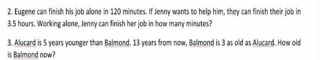 2. Eugene can finish his job alone in 120 minutes. If Jenny wants to help him, they can finish their job in
3.5 hours. Working alone, Jenny can finish her job in how many minutes?
3. Alucard is 5 years younger than Balmond. 13 years from now, Balmond is 3 as old as Alucard. How old
is Balmond now?
