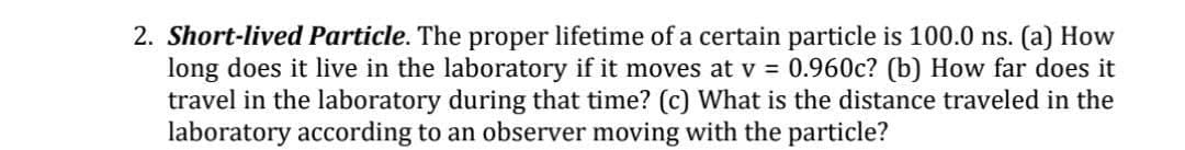 2. Short-lived Particle. The proper lifetime of a certain particle is 100.0 ns. (a) How
long does it live in the laboratory if it moves at v = 0.960c? (b) How far does it
travel in the laboratory during that time? (c) What is the distance traveled in the
laboratory according to an observer moving with the particle?
