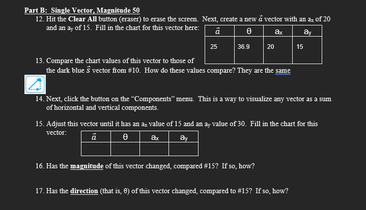 Part B: Single Vector, Magnitude 50
12. Hit the Clear All button (eraser) to erase the screen. Next, create a new à vector with an ax of 20
and an ay of 15. Fill in the chart for this vector here:
ā
Ꮎ
ax
ay
25
36.9
20
13. Compare the chart values of this vector to those of
the dark blue s vector from #10. How do these values compare? They are the same
14. Next, click the button on the "Components" menu. This is a way to visualize any vector as a sum
of horizontal and vertical components.
16. Has the magnitude of this vector changed, compared # 15? If so, how?
15
15. Adjust this vector until it has an ax value of 15 and an ay value of 30. Fill in the chart for this
vector:
ā
Ꮎ
ax
ay
17. Has the direction (that is, 0) of this vector changed, compared to #15? If so, how?