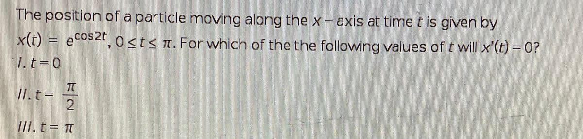 The position of a particle moving along the x- axis at time t is given by
x(t) = ecos2t, 0stsn. For which of the the following values of t will x'(t) =0?
cos2t
I.t=0
II. t%3D
II.t=
