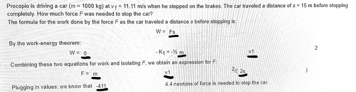 Procopio is driving a car (m = 1000 kg) at v = 11.11 m/s when he stepped on the brakes. The car traveled a distance of s = 15 m before stopping
completely. How much force Fwas needed to stop the car?
The formula for the work done by the force F as the car traveled a distance s before stopping is:
く、
W = Fs
2
By the work-energy theorem:
W = 0
v1
- K1 = -4
m
Combining these two equations for work and isolating F, we obtain an expression for F:
2 2s
v1
F = m
4.4 newtons of force is needed to stop the car.
Plugging in values, we know that -411,
