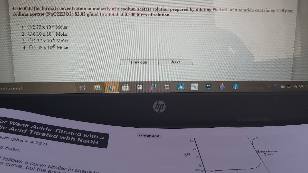 Calculate the formal concentration in molarity of a sodium acetate solution prepared by diluting 90.0 mL of a solution containing 25.0 ppm
sodium acetate (NaC2H302) 82.03 g/mol to a total of 0.500 liters of solution.
1.0275x10 Molar
2. 06 10 x 10- Molar
3. 0137x 10-6 Molar
4 05.48 x 10-P Molar
Previous
Next
コ E
CS
TEA
ere to search
hp
For Weak Acids Titrated with a
ic Acid Titrated with NaOH
continued
acid (pKa = 4.757).
12
Equivalence
Poirt
10
g base.
PH
follows a curve similar in shane tn
n curve, but the eauiun
6.
pK,
