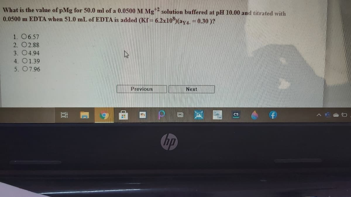 What is the value of pMg for 50.0 ml of a 0.0500 M Mg solution buffered at pH 10.00 and titrated with
0.0500 m EDTA when 51.0 mL of EDTA is added (Kf= 6.2x10*)(av =0.30)?
1. O6.57
2. O2.88
3. 04.94
4. O1.39
5. 07.96
Previous
Next
Cs
Chp
近
