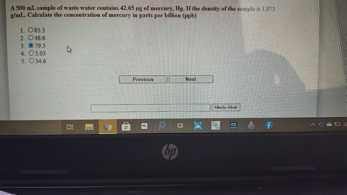 A 500 mL sample of waste water contains 42.65 ug of mercury, Hg. If the density of the sample is 1.073
g/mL. Calculate the concentration of mercury in parts per billion (ppb)
1. 0853
2. 048.6
3. 079 5
4. O5.03
5. 034.6
Previous
Next
cs
hp
近
