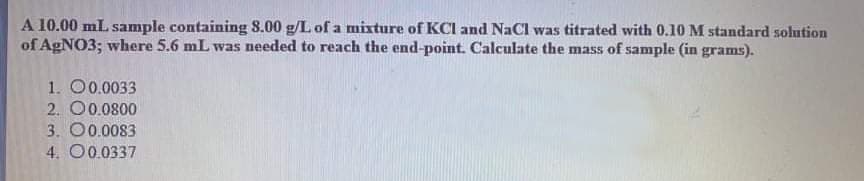 A 10.00 mL sample containing 8.00 g/L of a mixture of KCI and NaCl was titrated with 0.10 M standard solution
of AgNO3; where 5.6 mL was needed to reach the end-point. Calculate the mass of sample (in grams).
1. O0.0033
2. O0.0800
3. O0.0083
4. O0.0337
