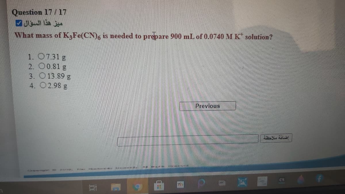 Question 17/17
ميز هذا السؤال
What mass of K,Fe(CN)6 is needed to prepare 900 mL of 0.0740 MK solution?
1. 07.31 g
2. 00.81 g
3. O13.89 g
4. 02.98 g
Previous!
Cs
