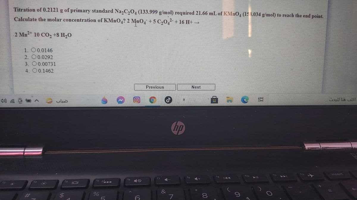 Titration of 0.2121 g of primary standard Naz2C204 (133.999 g/mol) required 21.66 mL of KMnO4 (153.034 g/mol) to reach the end point.
2-
Calculate the molar concentration of KMNO4? 2 MnO, +5 C204² +16 H+ →
2 Mn2 10 CO2 +S H,0
1. O0.0146
2. 00.0292
3. O0.00731
4. 00.1462
Previous
Next
4) へ
hp
112
insert
VAA
f9
f8
f6
43
JOI
&
$4
%
7
80
LC
%24
