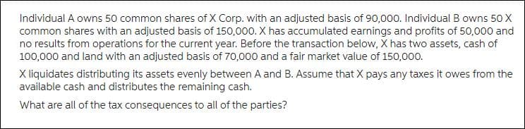 Individual A owns 50 common shares of X Corp. with an adjusted basis of 90,000. Individual B owns 50 X
common shares with an adjusted basis of 150,000. X has accumulated earnings and profits of 50,000 and
no results from operations for the current year. Before the transaction below, X has two assets, cash of
100,000 and land with an adjusted basis of 70,000 and a fair market value of 150,000.
X liquidates distributing its assets evenly between A and B. Assume that X pays any taxes it owes from the
available cash and distributes the remaining cash.
What are all of the tax consequences to all of the parties?