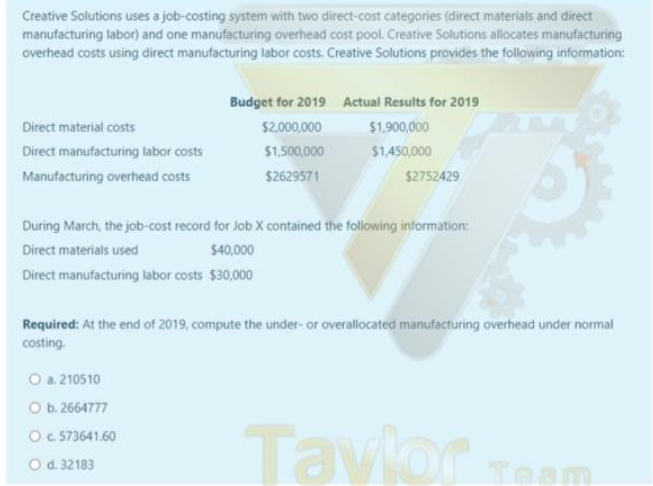Creative Solutions uses a job-costing system with two direct-cost categories (direct materials and direct
manufacturing labor) and one manufacturing overhead cost pool. Creative Solutions allocates manufacturing
overhead costs using direct manufacturing labor costs. Creative Solutions provides the following information:
Direct material costs
Direct manufacturing labor costs
Manufacturing overhead costs
Budget for 2019 Actual Results for 2019
$2,000,000
$1,900,000
$1,500,000
$1,450,000
$2629571
$2752429
During March, the job-cost record for Job X contained the following information:
Direct materials used
$40,000
Direct manufacturing labor costs $30,000
O a. 210510
O b. 2664777
O c. 573641.60
O d. 32183
Required: At the end of 2019, compute the under- or overallocated manufacturing overhead under normal
costing.
Tavlor TOP
Team