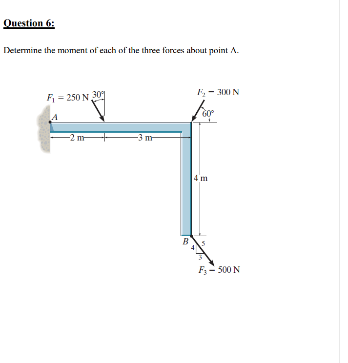 Question 6:
Determine the moment of each of the three forces about point A.
F = 300 N
F = 250 N 30
60°
|A
-2 m-
-3 m-
4 m
B
5
F3= 500 N
