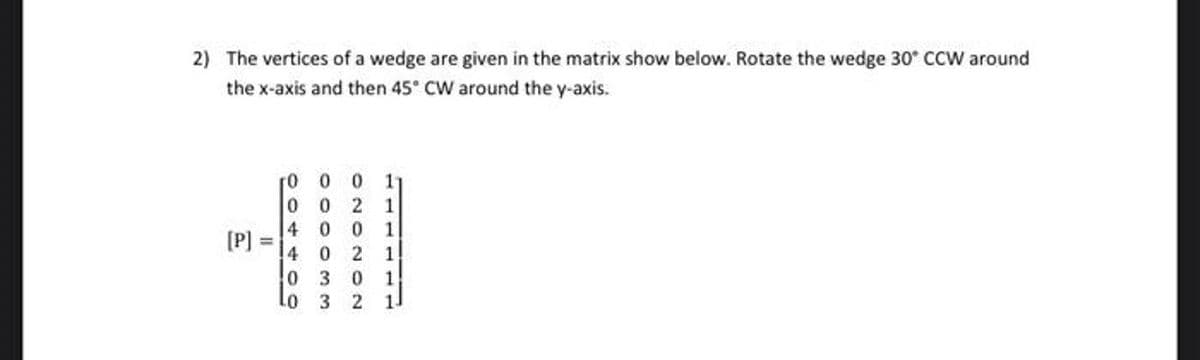 2) The vertices of a wedge are given in the matrix show below. Rotate the wedge 30* CCW around
the x-axis and then 45° CW around the y-axis.
r0 0 0
0 0
11
4 0 0
[P]
4 0 2
0 3
o 3
0.
