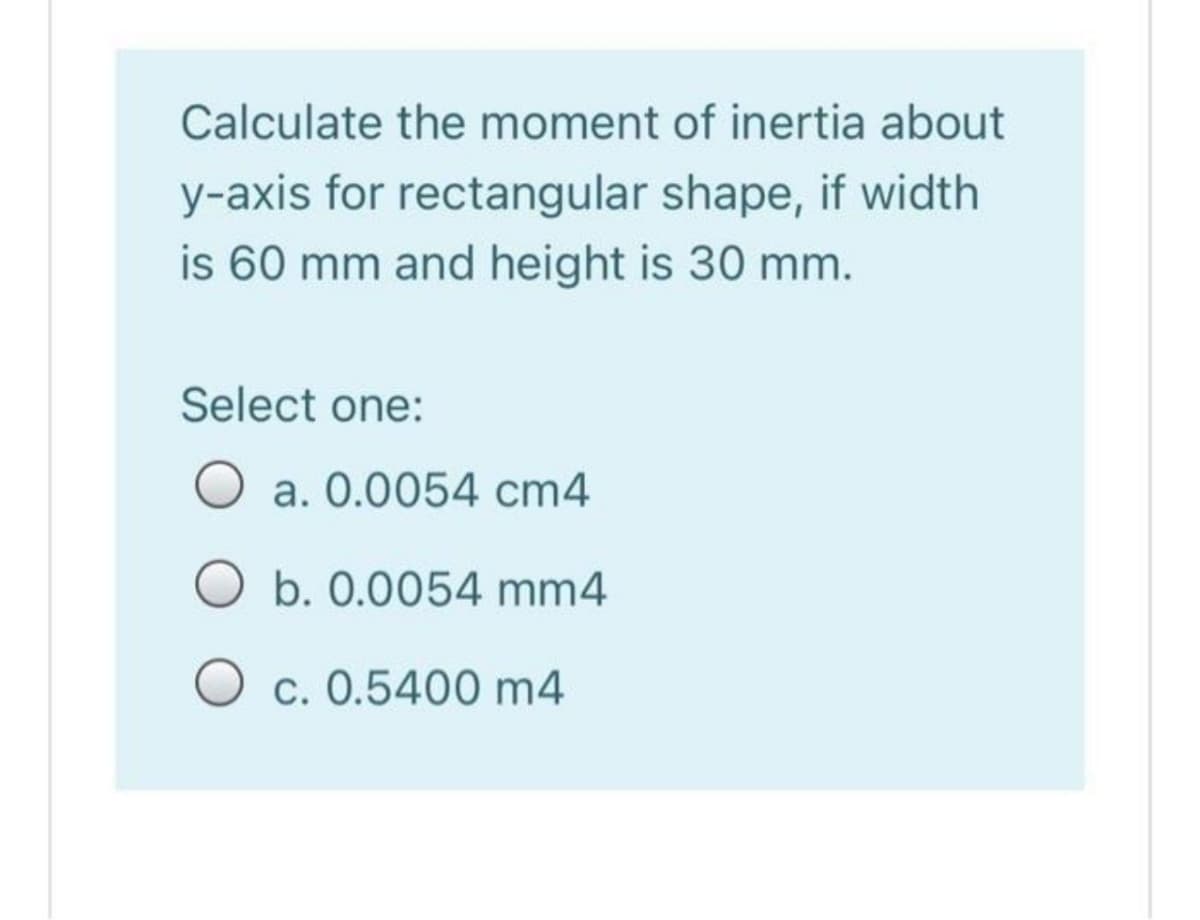 Calculate the moment of inertia about
y-axis for rectangular shape, if width
is 60 mm and height is 30 mm.
Select one:
O a. 0.0054 cm4
b. 0.0054 mm4
O c. 0.5400 m4
