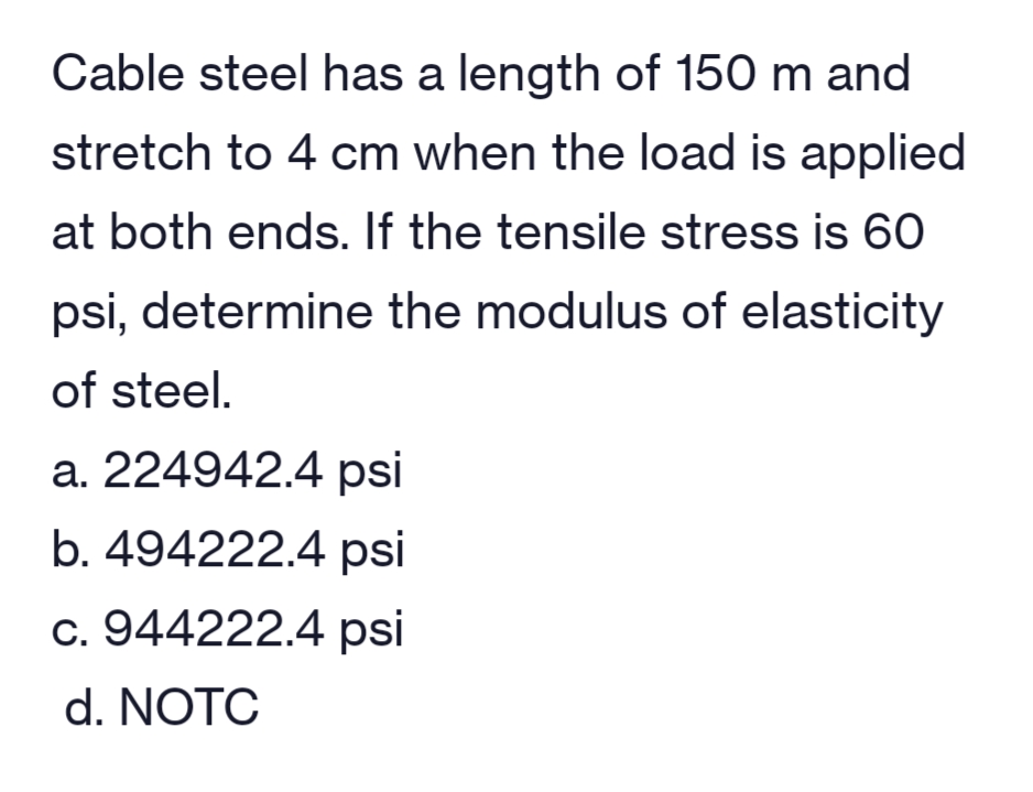 Cable steel has a length of 150 m and
stretch to 4 cm when the load is applied
at both ends. If the tensile stress is 60
psi, determine the modulus of elasticity
of steel.
a. 224942.4 psi
b. 494222.4 psi
c. 944222.4 psi
d. NOTC
