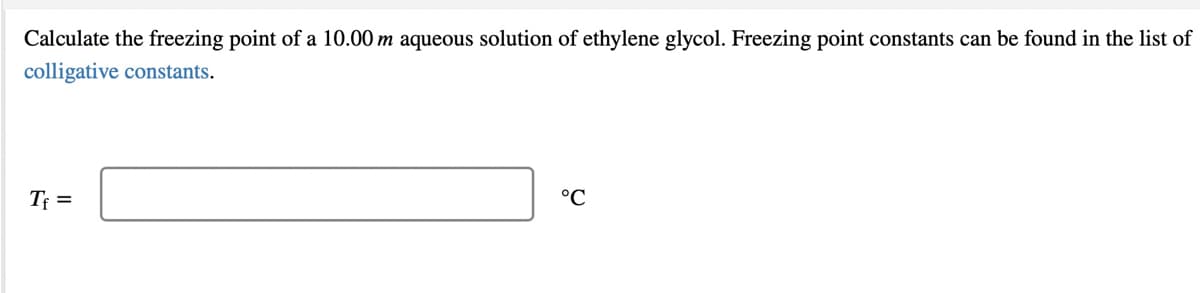 Calculate the freezing point of a 10.00 m aqueous solution of ethylene glycol. Freezing point constants can be found in the list of
colligative constants.
Tf =
°C
