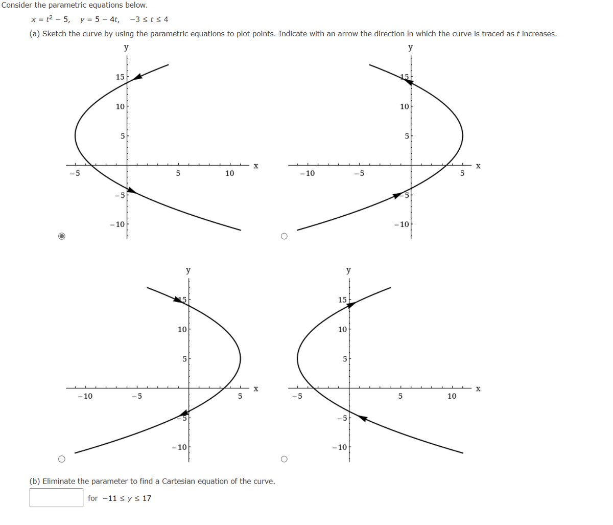 Consider the parametric equations below.
x = t²5, y = 5-4t, -3 ≤t≤4
(a) Sketch the curve by using the parametric equations to plot points. Indicate with an arrow the direction in which the curve is traced as t increases.
y
y
-10
15
10
5
- 10
-5
5
y
10
5
-10
10
5
X
X
(b) Eliminate the parameter to find a Cartesian equation of the curve.
for -11 ≤ y ≤ 17
-10
y
15
10
5
-10
-5
15
10
5
-10
5
10
5
X
X