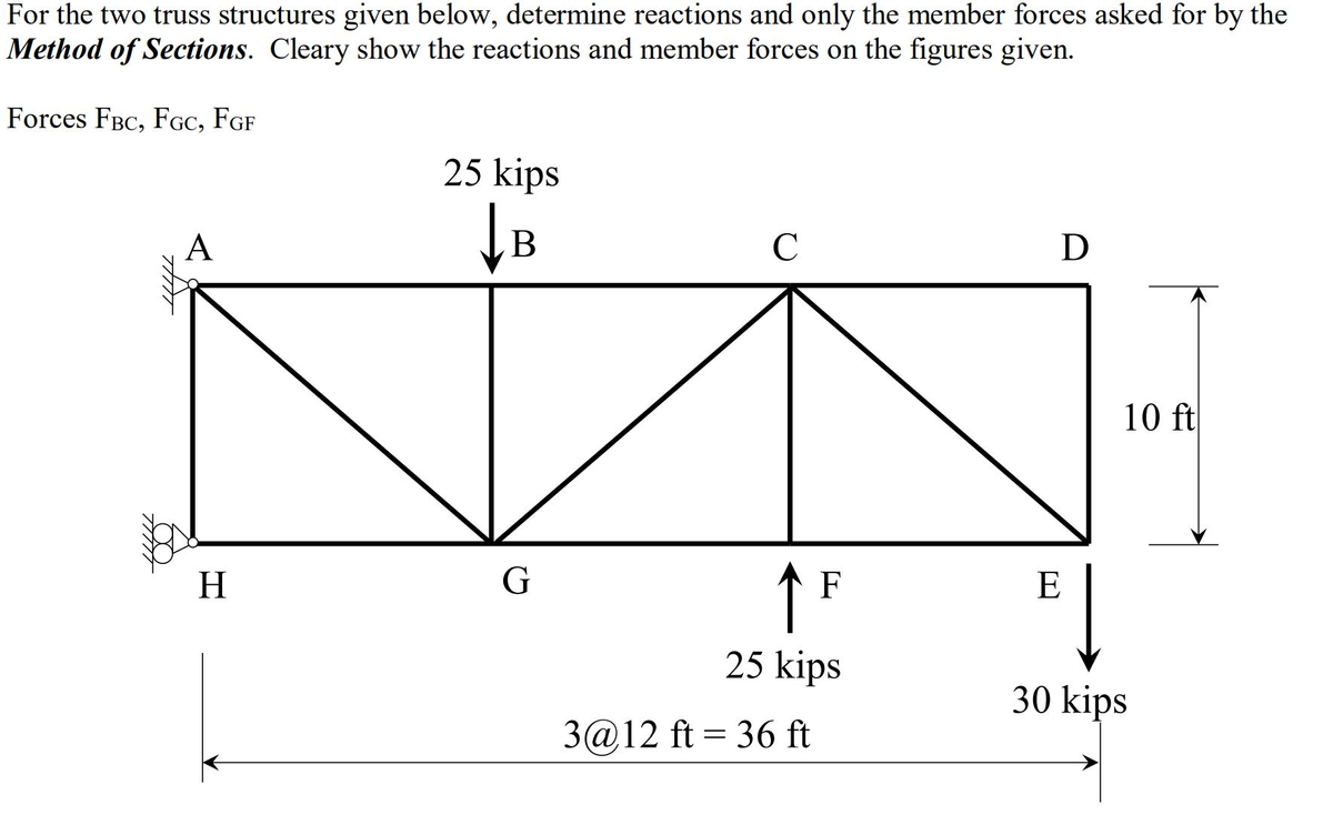 For the two truss structures given below, determine reactions and only the member forces asked for by the
Method of Sections. Cleary show the reactions and member forces on the figures given.
Forces FBC, FGC, FGF
A
H
25 kips
B
G
C
F
25 kips
3@12 ft=36 ft
D
E
10 ft
30 kips