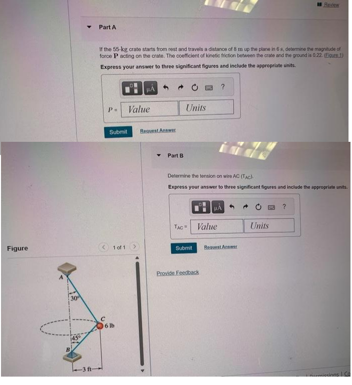 Figure
30
B
45°
Y
-3 ft-
Part A
If the 55-kg crate starts from rest and travels a distance of 8 m up the plane in 6 s, determine the magnitude of
force P acting on the crate. The coefficient of kinetic friction between the crate and the ground is 0.22. (Figure 1)
Express your answer to three significant figures and include the appropriate units.
с
P= Value
μA
Submit Request Answer
1 of 1
06 lb
Part B
Units
TAC =
BWICK
Submit
Determine the tension on wire AC (TAC)
Express your answer to three significant figures and include the appropriate units.
Provide Feedback
?
Value
μA
Request Answer
Review
DOND ?
Units
narmissions | Co