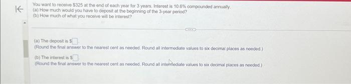 K
You want to receive $325 at the end of each year for 3 years. Interest is 10.6 % compounded annually.
(a) How much would you have to deposit at the beginning of the 3-year period?
(b) How much of what you receive will be interest?
(a) The deposit is $
(Round the final answer to the nearest cent as needed. Round all intermediate values to six decimal places as needed.)
(b) The interest is $
(Round the final answer to the nearest cent as needed. Round all intermediate values to six decimal places as needed.)