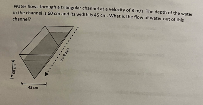 Water flows through a triangular channel at a velocity of 8 m/s. The depth of the water
in the channel is 60 cm and its width is 45 cm. What is the flow of water out of this
channel?
60 cm
45 cm
......
V = 8 m/s