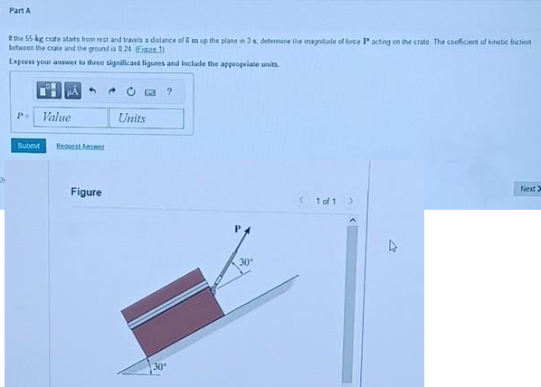 A
Part A
If the 55-kg crate starts from rest and travels a distance of 8 un up the plane in 3 s, determine the magnitude of force P acting on the crate. The coeficient of kinetic friction
between the crate and the ground is 024 (Egute)
Express your answer to three significant figures and include the appropriate units.
P= Value
Submit Request Answer
Figure
Units
30
30°
<1 of 1
>
Next >