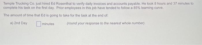 Temple Trucking Co. just hired Ed Rosenthal to verify daily invoices and accounts payable. He took 8 hours and 37 minutes to
complete his task on the first day. Prior employees in this job have tended to follow a 85% learning curve.
The amount of time that Ed is going to take for the task at the end of:
a) 2nd Day
minutes
(round your response to the nearest whole number).