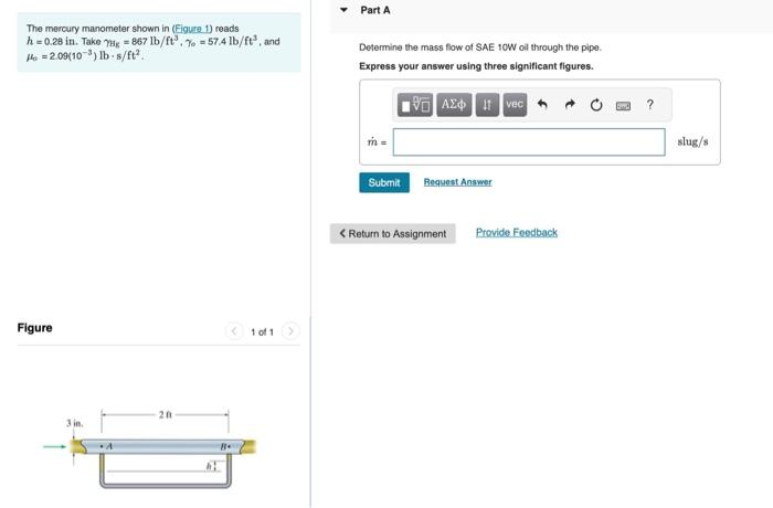 The mercury manometer shown in (Figure 1) reads
h = 0.28 in. Take Hg = 867 lb/ft³. % 57.4 lb/ft³, and
Ho =2.09(10³) lb-s/ft².
Figure
201
Be
1 of 1
Part A
Determine the mass flow of SAE 10W oll through the pipe.
Express your answer using three significant figures.
IVE ΑΣΦ. HAIvec
m =
Submit
Request Answer
< Return to Assignment
Provide Feedback
?
slug/s