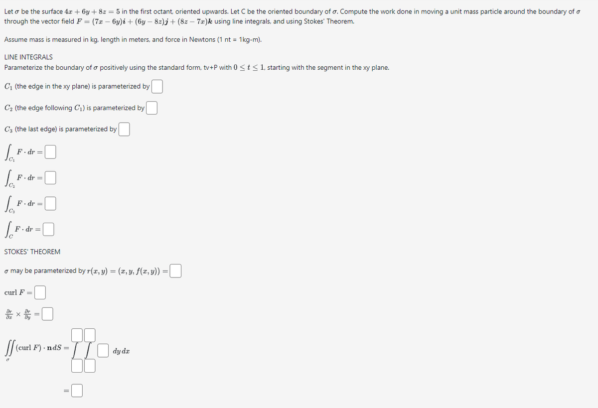 Let o be the surface 4x + 6y + 8z = 5 in the first octant, oriented upwards. Let C be the oriented boundary of o. Compute the work done in moving a unit mass particle around the boundary of o
through the vector field F = (7x − 6y)i + (6y − 8z)j + (8z - 7a)k using line integrals, and using Stokes' Theorem.
Assume mass is measured in kg, length in meters, and force in Newtons (1 nt = 1kg-m).
LINE INTEGRALS
Parameterize the boundary of a positively using the standard form, tv+P with 0 ≤ t ≤ 1, starting with the segment in the xy plane.
C₁ (the edge in the xy plane) is parameterized by
C₂ (the edge following C₁) is parameterized by
C (the last edge) is parameterized by
Jai
F.dr =
Joi
√dr=0
F. dr :
le
F.dr =
F.dr =
STOKES' THEOREM
o may be parameterized by r(x, y) = (x, y, f(x, y)) =
curl F =
arx
ff (curl F) · nds:
d
II
dy dx