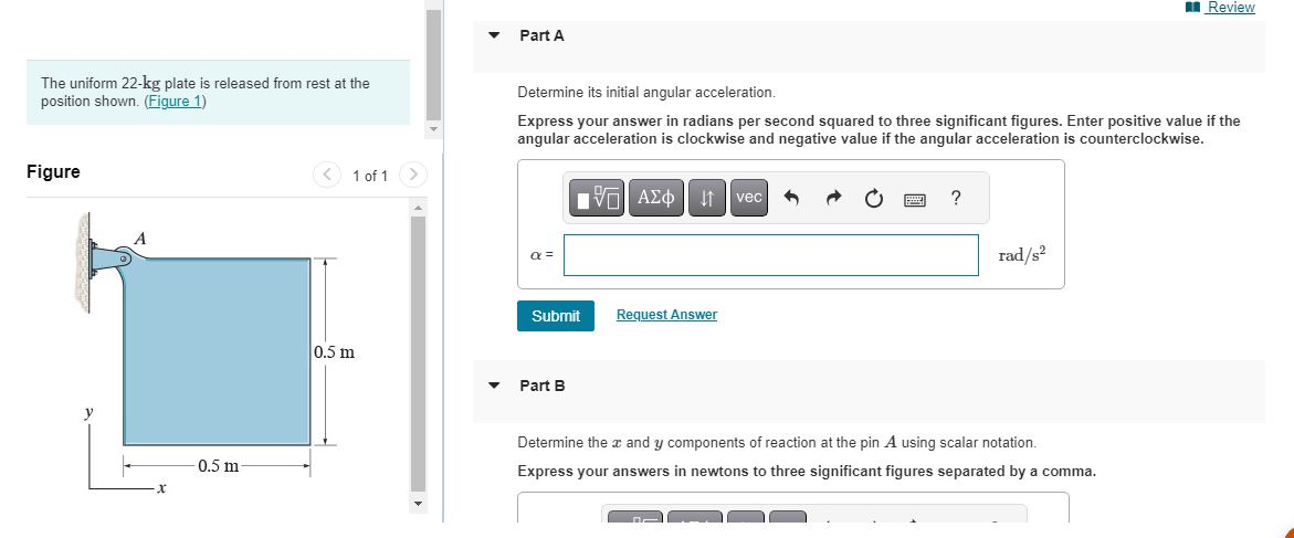 The uniform 22-kg plate is released from rest at the
position shown. (Figure 1)
Figure
A
x
0.5 m-
1 of 1
0.5 m
>
Part A
Determine its initial angular acceleration.
Express your answer in radians per second squared to three significant figures. Enter positive value if the
angular acceleration is clockwise and negative value if the angular acceleration is counterclockwise.
a =
Submit
Part B
195| ΑΣΦ. 41
Request Answer
vec
?
rad/s²
Review
Determine the x and y components of reaction at the pin A using scalar notation.
Express your answers in newtons to three significant figures separated by a comma.