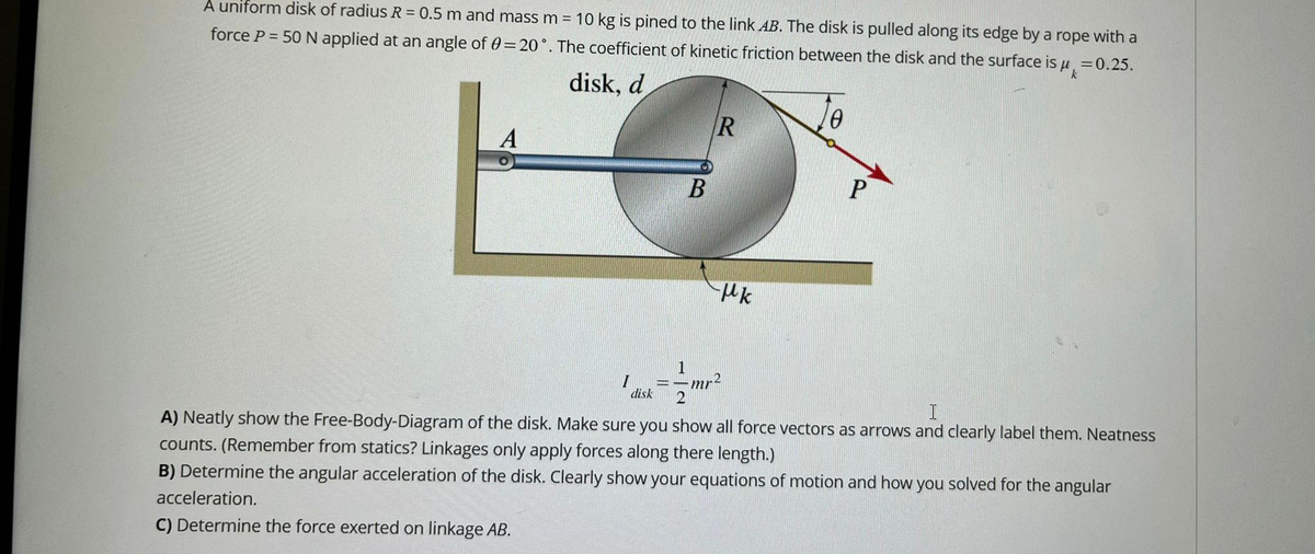 A uniform disk of radius R = 0.5 m and mass m = 10 kg is pined to the link AB. The disk is pulled along its edge by a rope with a
force P = 50 N applied at an angle of 0 = 20°. The coefficient of kinetic friction between the disk and the surface is μ = 0.25.
disk, d
A
B
I
disk
R
Hk
0
1
2
I
A) Neatly show the Free-Body-Diagram of the disk. Make sure you show all force vectors as arrows and clearly label them. Neatness
counts. (Remember from statics? Linkages only apply forces along there length.)
B) Determine the angular acceleration of the disk. Clearly show your equations of motion and how you solved for the angular
acceleration.
C) Determine the force exerted on linkage AB.
mr²
P