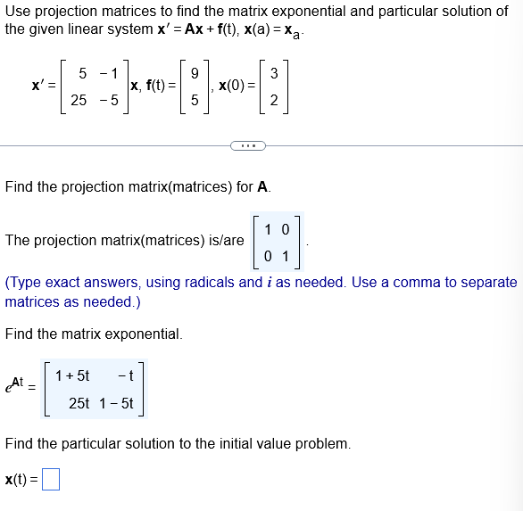 Use projection matrices to find the matrix exponential and particular solution of
the given linear system x' = Ax+ f(t), x(a)=xa.
5 - 1
9
3
× - [2 ]}~-[:] ×0-;]
X'=
|x, f(t)=
x(0) =
25 -5
5
2
Find the projection matrix(matrices) for A.
10
The projection matrix(matrices) is/are
0 1
(Type exact answers, using radicals and i as needed. Use a comma to separate
matrices as needed.)
Find the matrix exponential.
At =
1 + 5t
- t
25t 1 - 5t
Find the particular solution to the initial value problem.
x(t) =