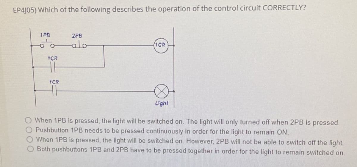 EP4J05) Which of the following describes the operation of the control circuit CORRECTLY?
1PB
2PB
1CR
1ÇR
1CR
Light
When 1PB is pressed, the light will be switched on. The light will only turned off when 2PB is pressed.
Pushbutton 1PB needs to be pressed continuously in order for the light to remain ON.
When 1PB is pressed, the light will be switched on. However, 2PB will not be able to switch off the light.
Both pushbuttons 1PB and 2PB have to be pressed together in order for the light to remain switched on.
