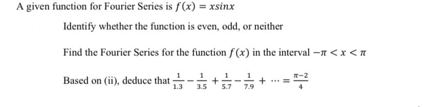 A given function for Fourier Series is f(x)
Identify whether the function is even, odd, or neither
Find the Fourier Series for the function f(x) in the interval - < x <
+ 371/17--7-7/1929 + ...=
Based on (ii), deduce that
1
1.3
1
3.5
π-2
4