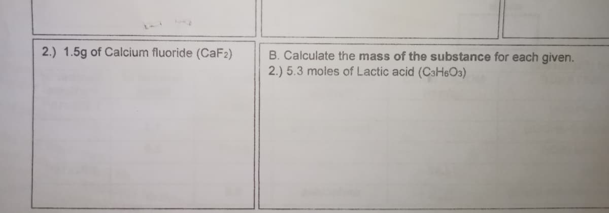 2.) 1.5g of Calcium fluoride (CaF2)
B. Calculate the mass of the substance for each given.
2.) 5.3 moles of Lactic acid (C3H6O3)
