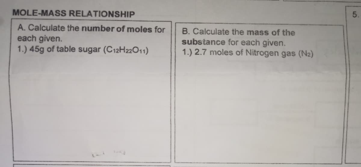 MOLE-MASS RELATIONSHIP
A. Calculate the number of moles for
each given.
1.) 45g of table sugar (C12H22011)
B. Calculate the mass of the
substance for each given.
1.) 2.7 moles of Nitrogen gas (N2)
5
