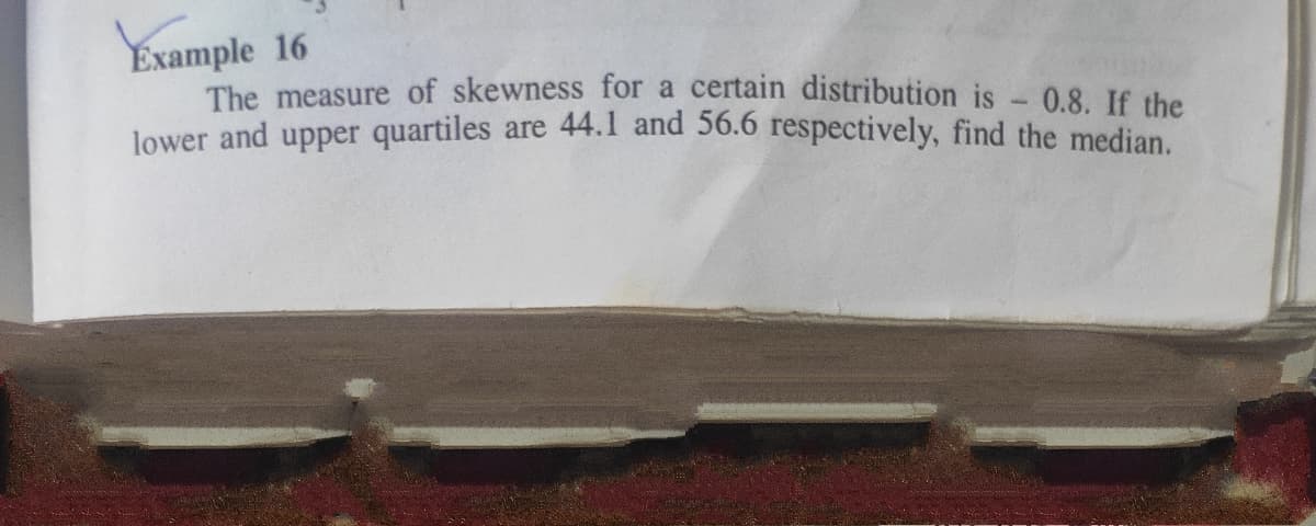 Example 16
The measure of skewness for a certain distribution is - 0.8. If the
lower and upper quartiles are 44.1 and 56.6 respectively, find the median.
