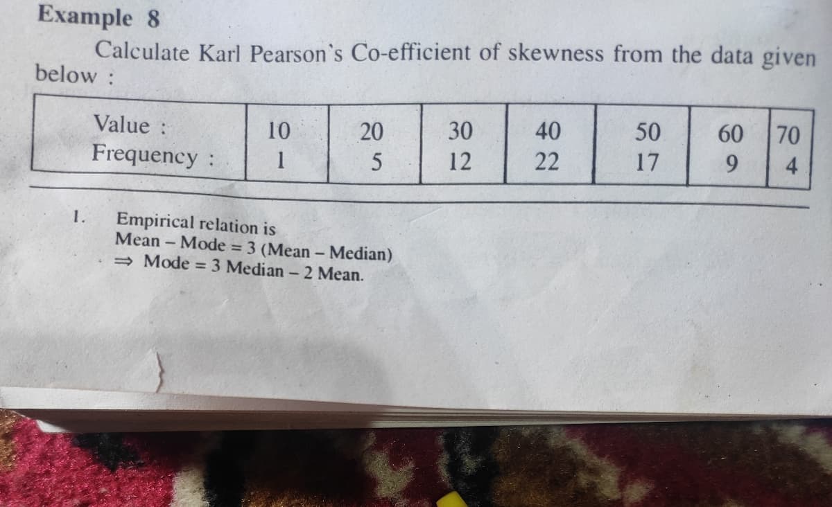 Example 8
Calculate Karl Pearson's Co-efficient of skewness from the data given
below :
Value :
10
20
30
40
50
60
70
Frequency:
1
12
22
17
9.
4
1.
Empirical relation is
Mean - Mode 3 (Mean- Median)
→ Mode =3 Median - 2 Mean.
