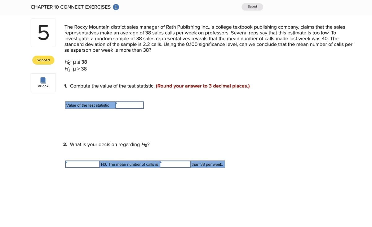 CHAPTER 10 CONNECT EXERCISES
Saved
The Rocky Mountain district sales manager of Rath Publishing Ic., a college textbook publishing company, claims that the sales
representatives make an average of 38 sales calls per week on professors. Several reps say that this estimate is too low. To
investigate, a random sample of 38 sales representatives reveals that the mean number of calls made last week was 40. The
standard deviation of the sample is 2.2 calls. Using the 0.100 significance level, can we conclude that the mean number of calls per
salesperson per week is more than 38?
Skipped
Hg: Hs 38
Hị: H> 38
еВook
1. Compute the value of the test statistic. (Round your answer to 3 decimal places.)
Value of the test statistic
2. What is your decision regarding Hg?
H0. The mean number of calls is
than 38 per week.
