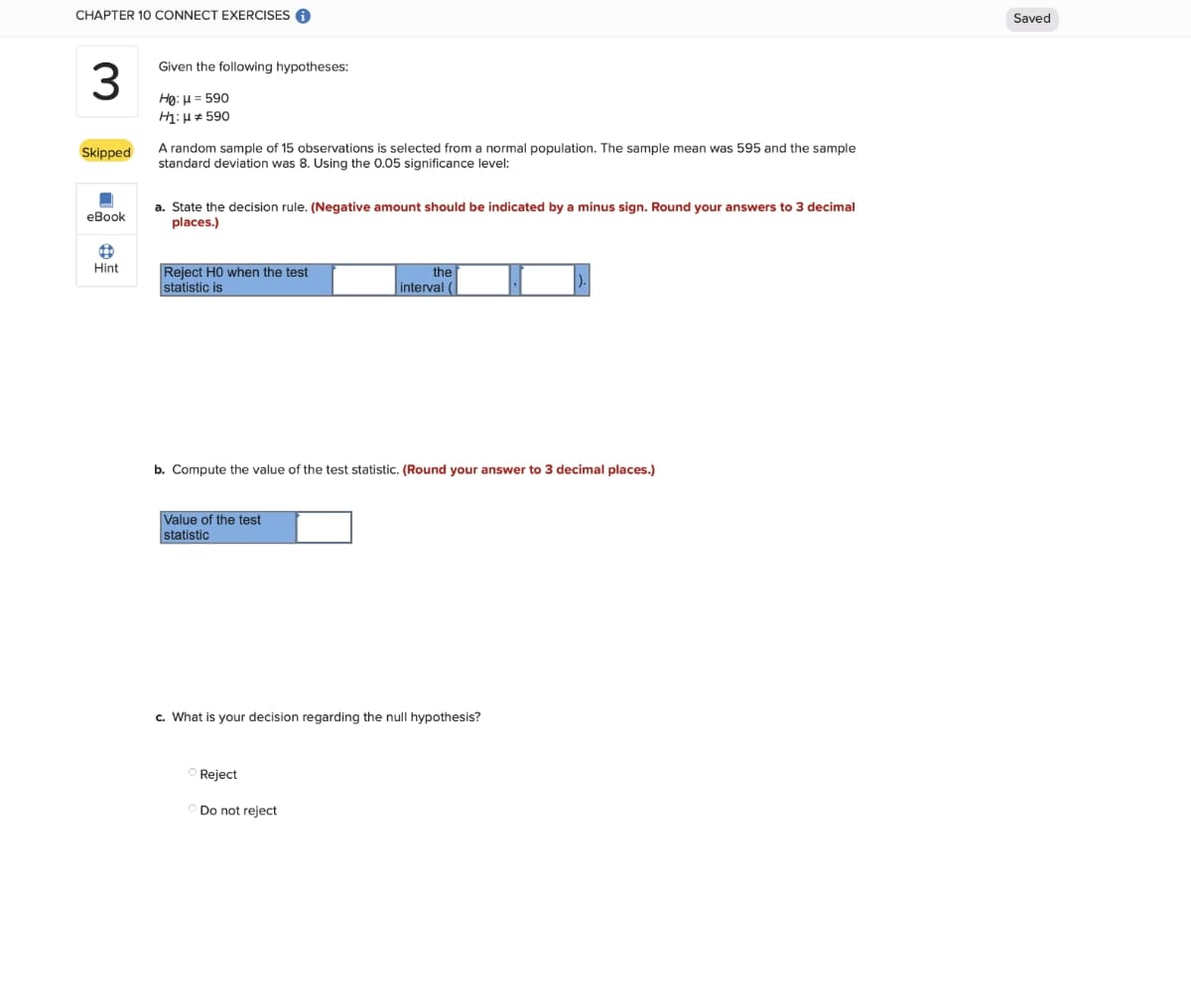 CHAPTER 10 CONNECT EXERCISES O
Saved
Given the following hypotheses:
Họ: H = 590
H1: H* 590
A random sample of 15 observations is selected from a normal population. The sample mean was 595 and the sample
Skipped
standard deviation was 8. Using the 0.05 significance level:
a. State the decision rule. (Negative amount should be indicated by a minus sign. Round your answers to 3 decimal
places.)
eBook
Hint
Reject HO when the test
statistic is
the
interval (
b. Compute the value of the test statistic. (Round your answer to 3 decimal places.)
Value of the test
statistic
c. What is your decision regarding the null hypothesis?
Reject
Do not reject
