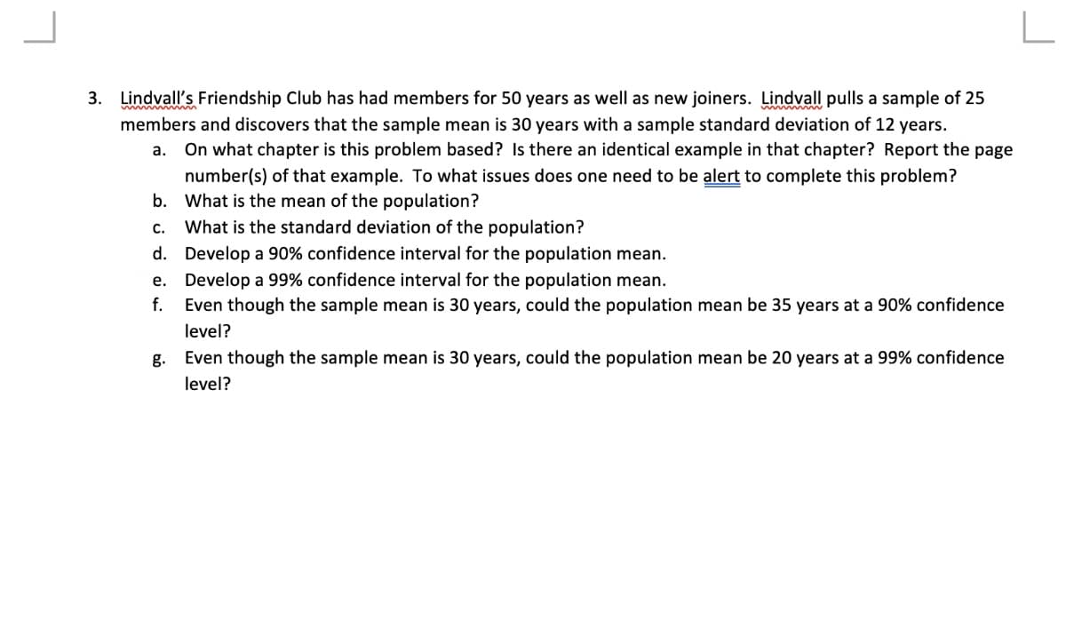 ### Statistical Problems in Lindvall’s Friendship Club

Lindvall’s Friendship Club has had members for 50 years as well as new joiners. Lindvall pulls a sample of 25 members and discovers that the sample mean is 30 years with a sample standard deviation of 12 years. 

**Questions:**

a. On what chapter is this problem based? Is there an identical example in that chapter? Report the page number(s) of that example. To what issues does one need to be aware to complete this problem?

b. What is the mean of the population?

c. What is the standard deviation of the population?

d. Develop a 90% confidence interval for the population mean.

e. Develop a 99% confidence interval for the population mean.

f. Even though the sample mean is 30 years, could the population mean be 35 years at a 90% confidence level?

g. Even though the sample mean is 30 years, could the population mean be 20 years at a 99% confidence level?