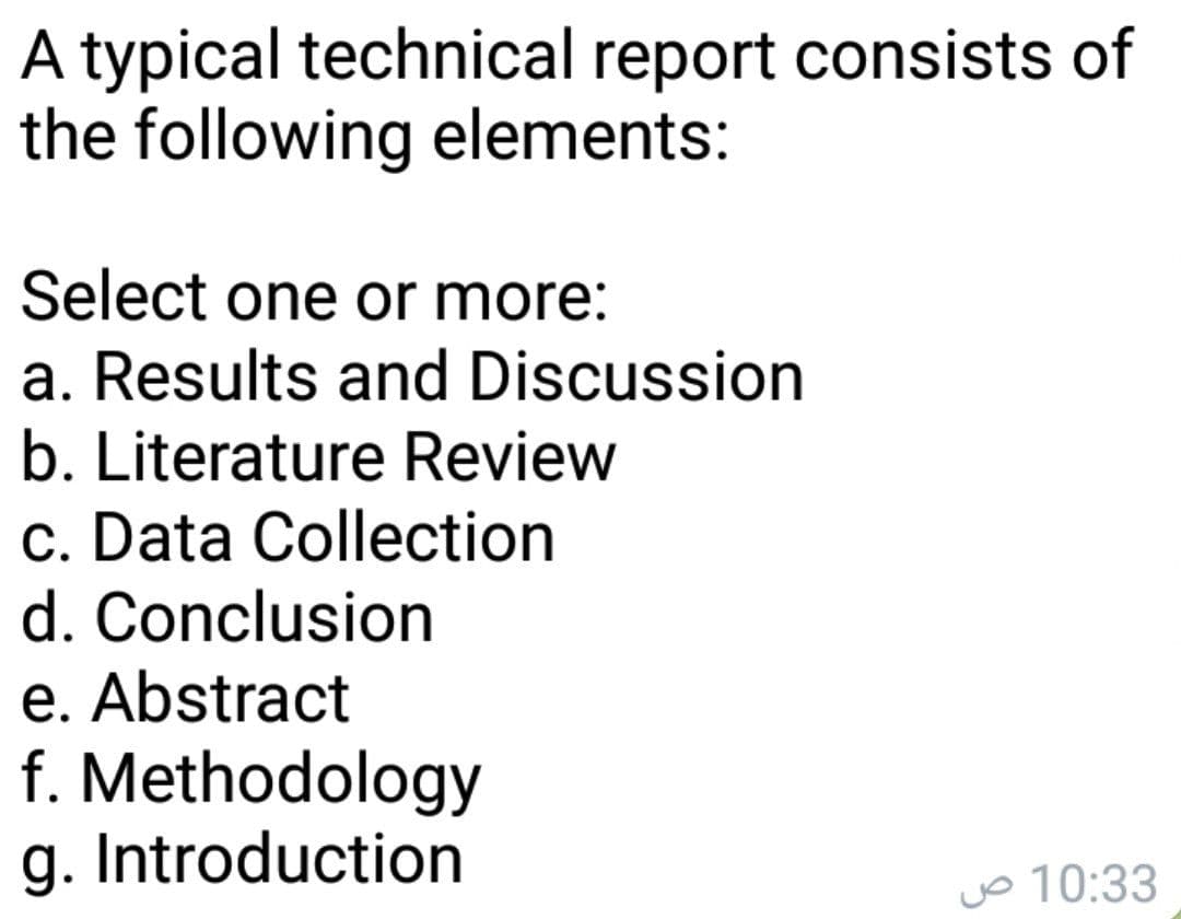 A typical technical report consists of
the following elements:
Select one or more:
a. Results and Discussion
b. Literature Review
c. Data Collection
d. Conclusion
e. Abstract
f. Methodology
g. Introduction
jo 10:33
