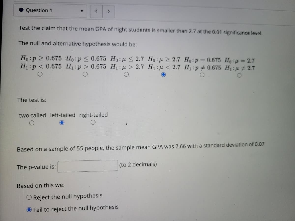 Question 1
Test the claim that the mean GPA of night students is smaller than 2.7 at the 0.01 significance level.
The null and alternative hypothesis would be:
Ho:p > 0.675 Ho:p < 0.675 Ho:H < 2.7 Ho:> 2.7 Ho:p= 0.675 H9:u = 2.7
H1:p < 0.675 H1:p > 0.675 H1:u > 2.7 H1:p < 2.7 H1:p#0.675 H1: p # 2.7
The test is:
two-tailed left-tailed right-tailed
Based on a sample of 55 people, the sample mean GPA was 2.66 with a standard deviation of 0.07
The p-value is:
(to 2 decimals)
Based on this we:
O Reject the null hypothesis
O Fail to reject the null hypothesis
