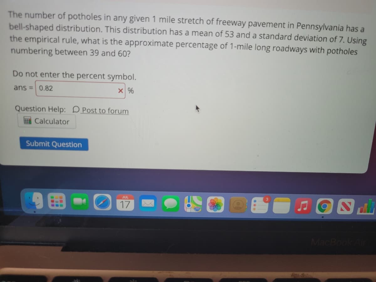 The number of potholes in any given 1 mile stretch of freeway pavement in Pennsylvania has a
bell-shaped distribution. This distribution has a mean of 53 and a standard deviation of 7. Using
the empirical rule, what is the approximate percentage of 1-mile long roadways with potholes
numbering between 39 and 60?
Do not enter the percent symbol.
ans =0.82
Question Help: DPost to forum
E Calculator
Submit Question
JUL
17
...
MacBook Air
