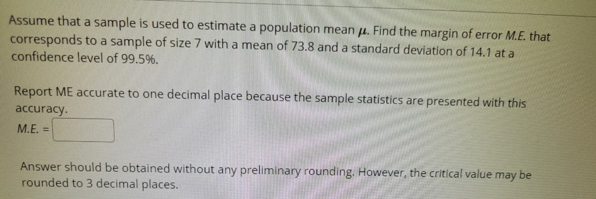 Assume that a sample is used to estimate a population mean u. Find the margin of error M.E. that
corresponds to a sample of size 7 with a mean of 73.8 and a standard deviation of 14.1 at a
confidence level of 99.5%.
Report ME accurate to one decimal place because the sample statistics are presented with this
accuracy.
M.E. =
Answer should be obtained without any preliminary rounding. However, the critical value may be
rounded to 3 decimal places.
