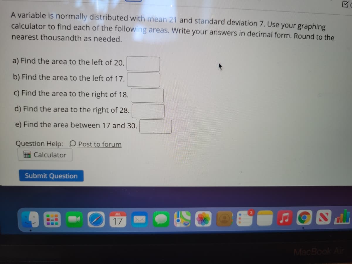 A variable is normally distributed with mean 21 and standard deviation 7. Use your graphing
calculator to find each of the following areas. Write your answers in decimal form. Round to the
nearest thousandth as needed.
a) Find the area to the left of 20.
b) Find the area to the left of 17.
c) Find the area to the right of 18.
d) Find the area to the right of 28.
e) Find the area between 17 and 30.
Question Help: DPost to forum
E Calculator
Submit Question
JUL
17
MacBook Air
